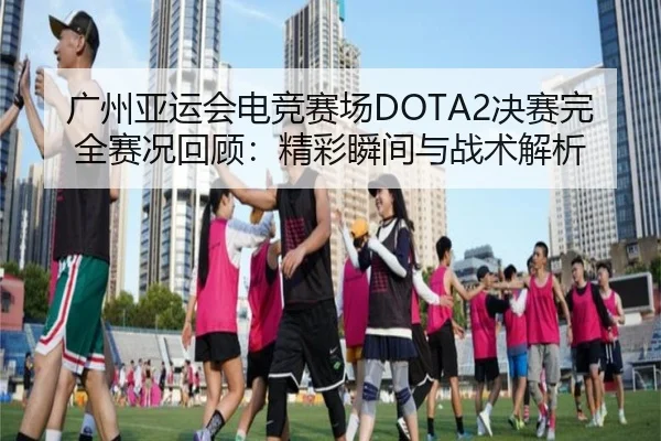 广州亚运会电竞赛场DOTA2决赛完全赛况回顾：精彩瞬间与战术解析